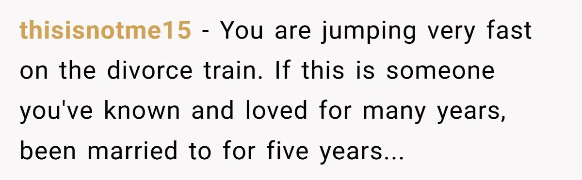 thisisnotme15 − You are jumping very fast on the divorce train. If this is someone you've known and loved for many years, been married to for five years...