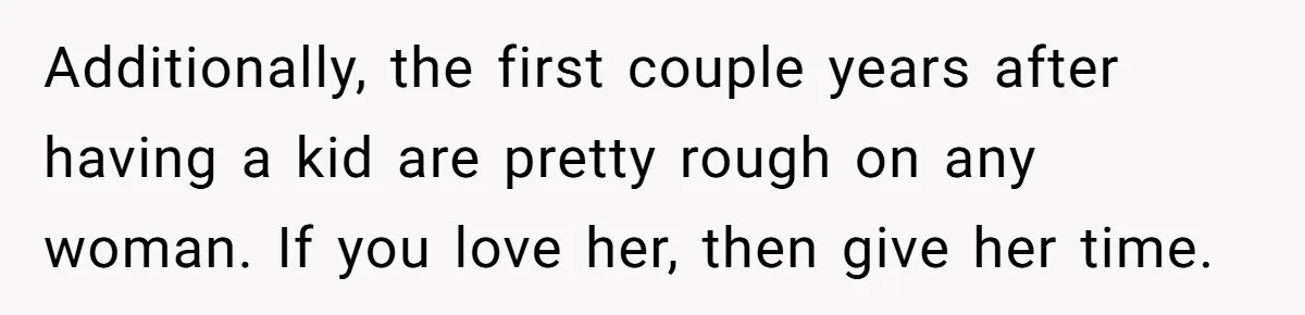Additionally, the first couple years after having a kid are pretty rough on any woman. If you love her, then give her time.