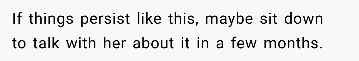 If things persist like this, maybe sit down to talk with her about it in a few months.