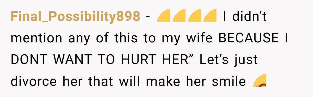 Final_Possibility898 − 🤣🤣🤣🤣 I didn’t mention any of this to my wife BECAUSE I DONT WANT TO HURT HER” Let’s just divorce her that will make her smile 😊