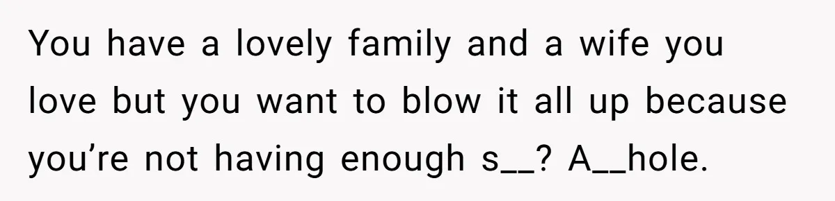 You have a lovely family and a wife you love but you want to blow it all up because you’re not having enough s__? A__hole.