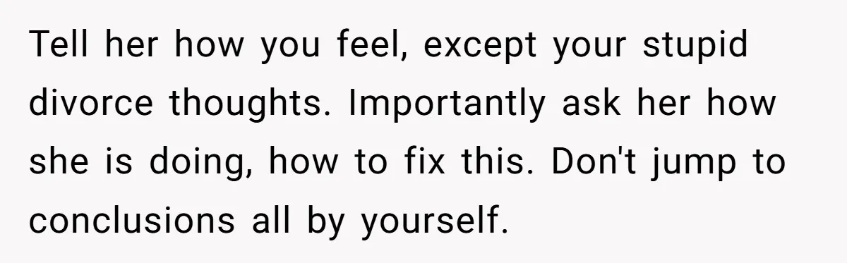 Tell her how you feel, except your stupid divorce thoughts. Importantly ask her how she is doing, how to fix this. Don't jump to conclusions all by yourself.