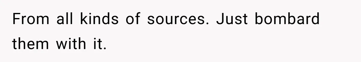 From all kinds of sources. Just bombard them with it.