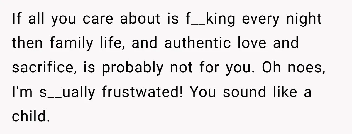 If all you care about is f__king every night then family life, and authentic love and sacrifice, is probably not for you. Oh noes, I'm s__ually frustwated! You sound like...