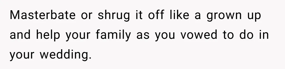 Masterbate or shrug it off like a grown up and help your family as you vowed to do in your wedding.
