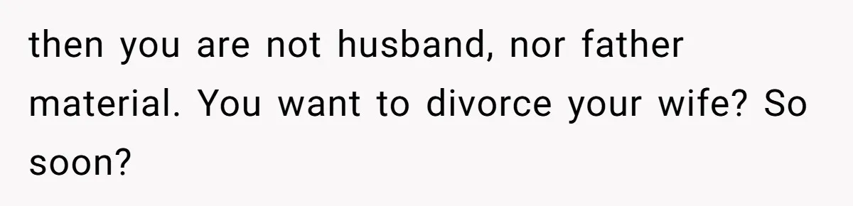 then you are not husband, nor father material. You want to divorce your wife? So soon?