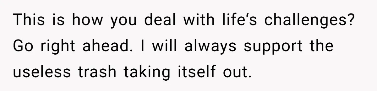 This is how you deal with life‘s challenges? Go right ahead. I will always support the useless trash taking itself out.