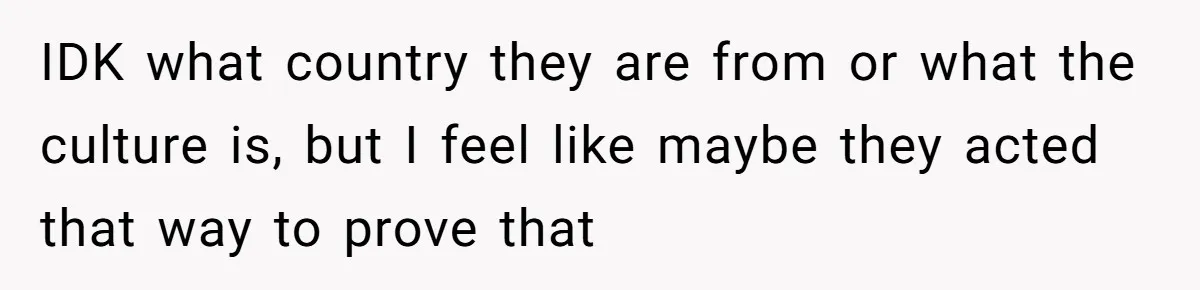 IDK what country they are from or what the culture is, but I feel like maybe they acted that way to prove that