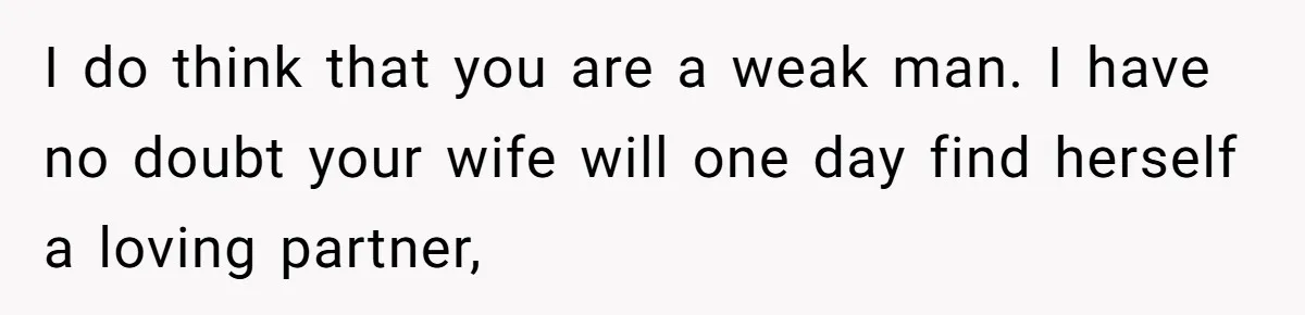 I do think that you are a weak man. I have no doubt your wife will one day find herself a loving partner,