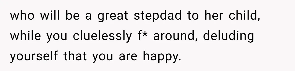 who will be a great stepdad to her child, while you cluelessly f* around, deluding yourself that you are happy.