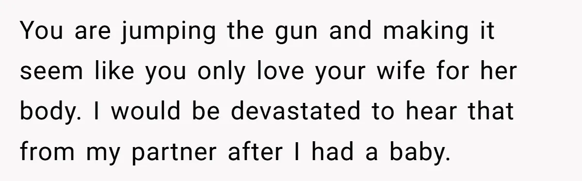 You are jumping the gun and making it seem like you only love your wife for her body. I would be devastated to hear that from my partner after I...