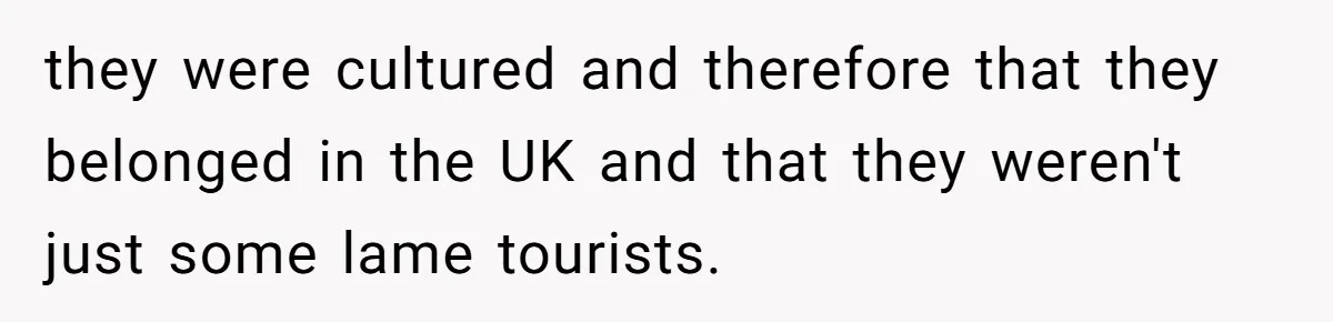 they were cultured and therefore that they belonged in the UK and that they weren't just some lame tourists.