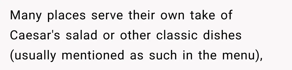 Many places serve their own take of Caesar's salad or other classic dishes (usually mentioned as such in the menu),