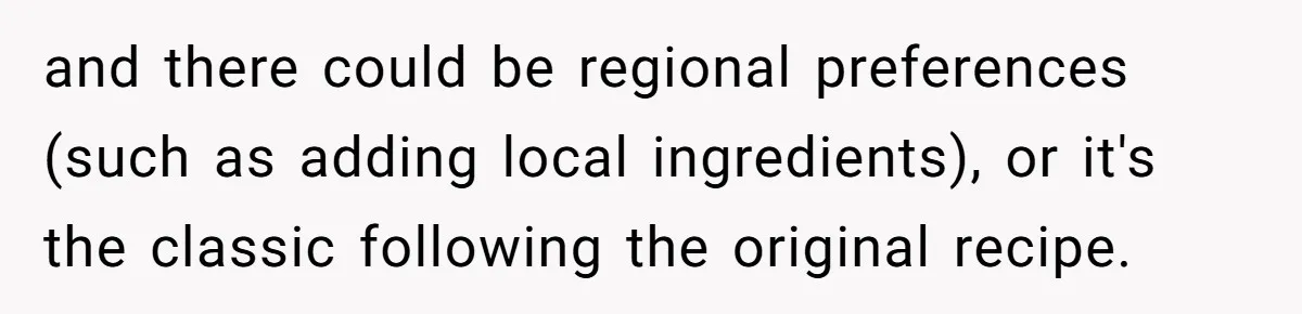 and there could be regional preferences (such as adding local ingredients), or it's the classic following the original recipe.