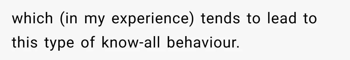 which (in my experience) tends to lead to this type of know-all behaviour.
