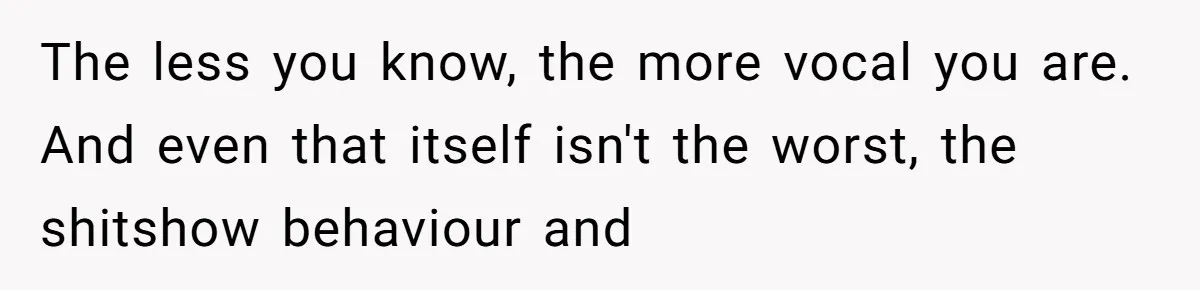 The less you know, the more vocal you are. And even that itself isn't the worst, the shitshow behaviour and