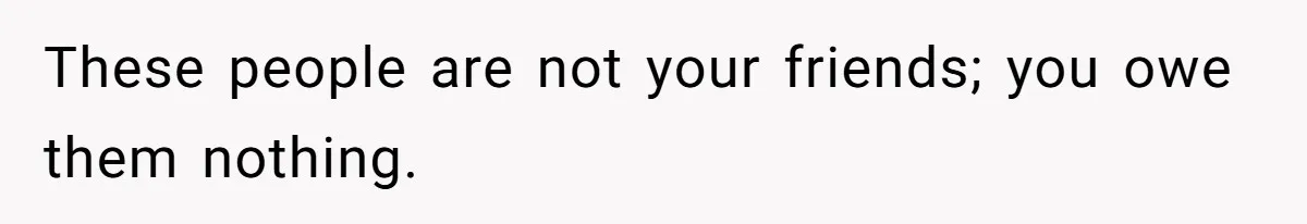 These people are not your friends; you owe them nothing.