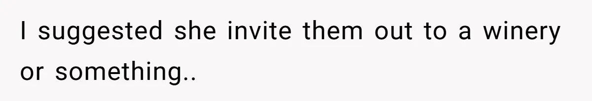 I suggested she invite them out to a winery or something..