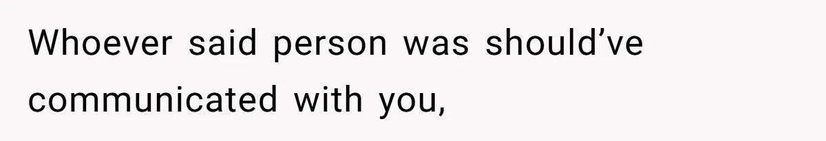 Whoever said person was should’ve communicated with you,