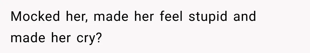 Mocked her, made her feel stupid and made her cry?