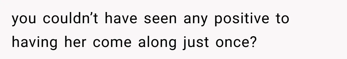 you couldn’t have seen any positive to having her come along just once?