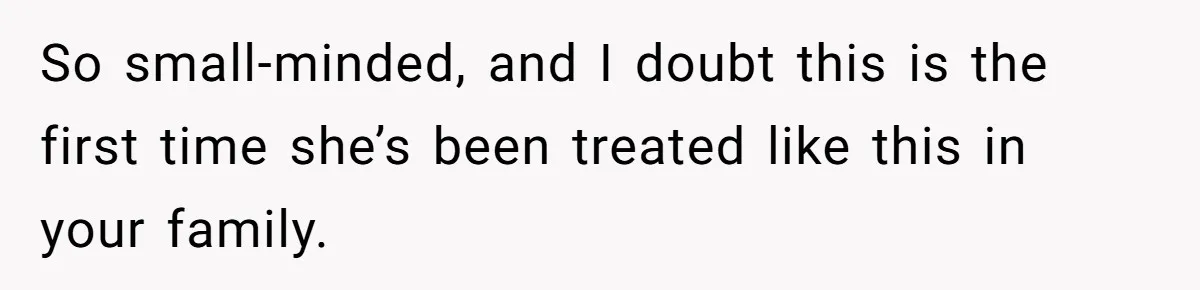 So small-minded, and I doubt this is the first time she’s been treated like this in your family.