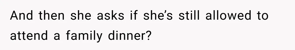 And then she asks if she’s still allowed to attend a family dinner?