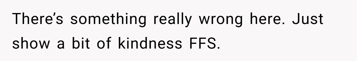 There’s something really wrong here. Just show a bit of kindness FFS.