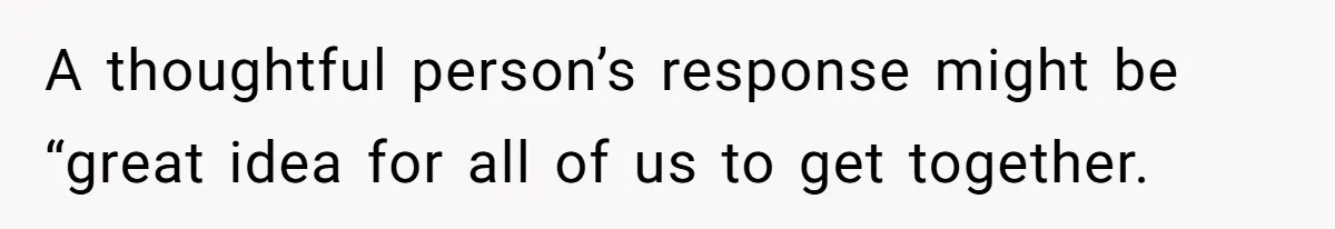 A thoughtful person’s response might be “great idea for all of us to get together.