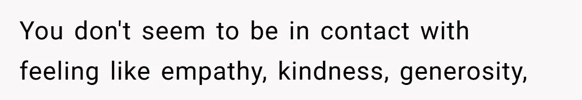 You don't seem to be in contact with feeling like empathy, kindness, generosity,
