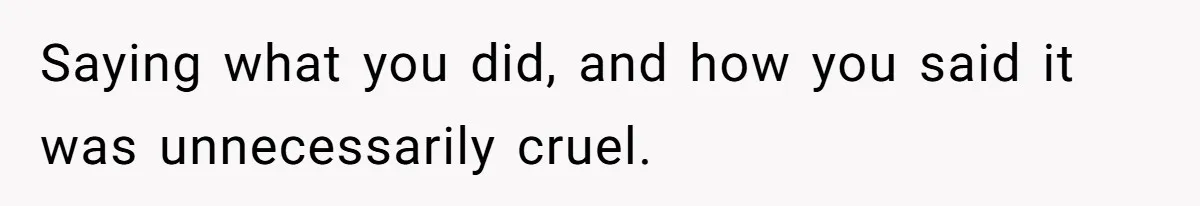 Saying what you did, and how you said it was unnecessarily cruel.