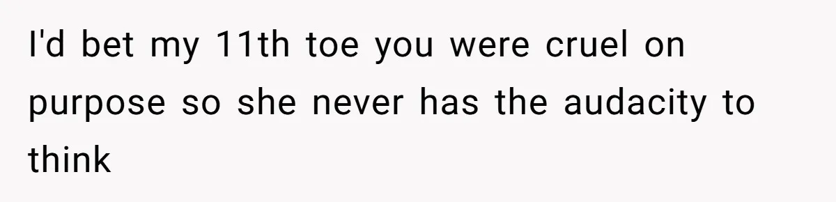 I'd bet my 11th toe you were cruel on purpose so she never has the audacity to think