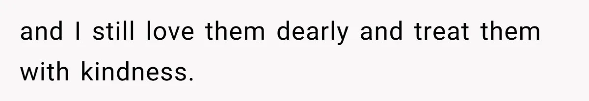 and I still love them dearly and treat them with kindness.
