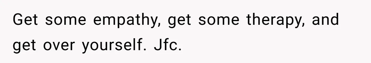 Get some empathy, get some therapy, and get over yourself. Jfc.