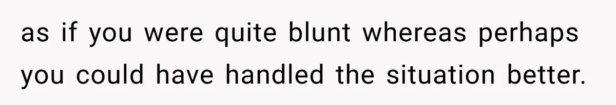 as if you were quite blunt whereas perhaps you could have handled the situation better.