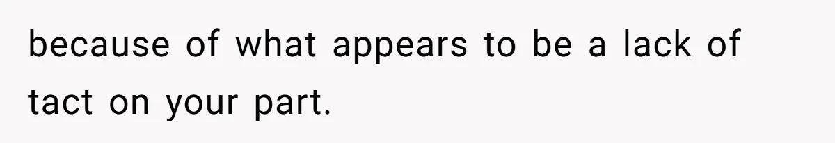 because of what appears to be a lack of tact on your part.
