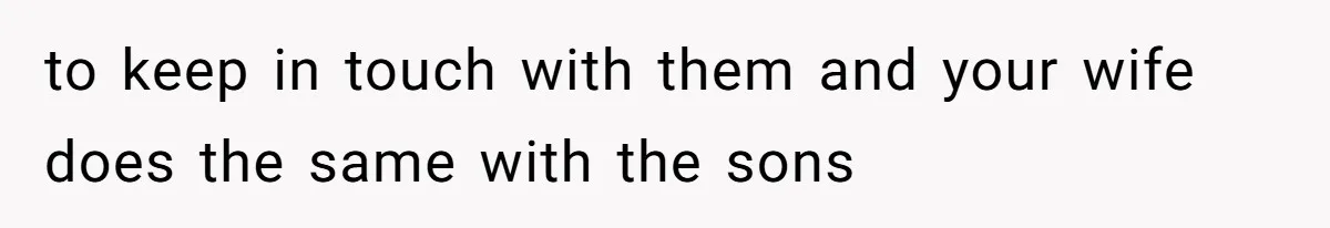 to keep in touch with them and your wife does the same with the sons