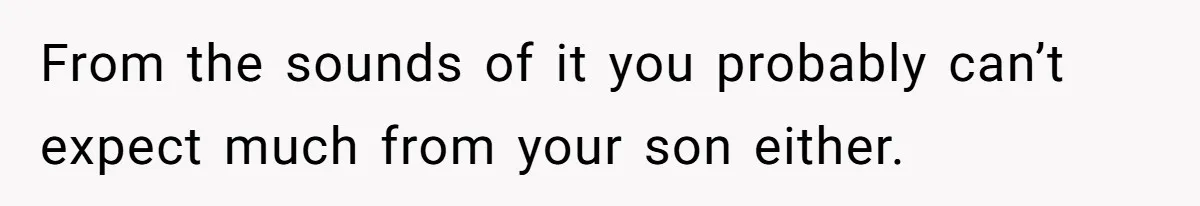 From the sounds of it you probably can’t expect much from your son either.