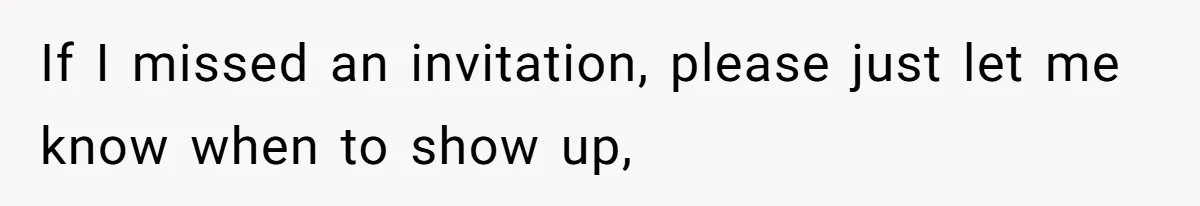 If I missed an invitation, please just let me know when to show up,