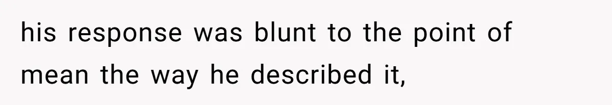 his response was blunt to the point of mean the way he described it,