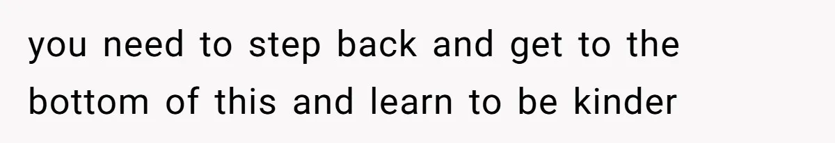 you need to step back and get to the bottom of this and learn to be kinder