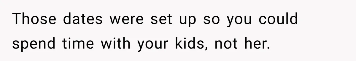 Those dates were set up so you could spend time with your kids, not her.