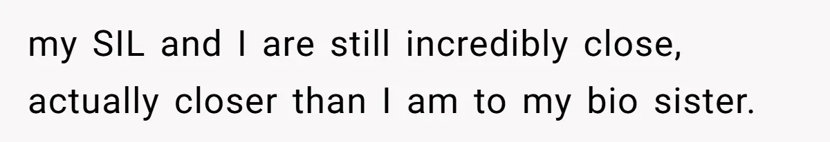my SIL and I are still incredibly close, actually closer than I am to my bio sister.
