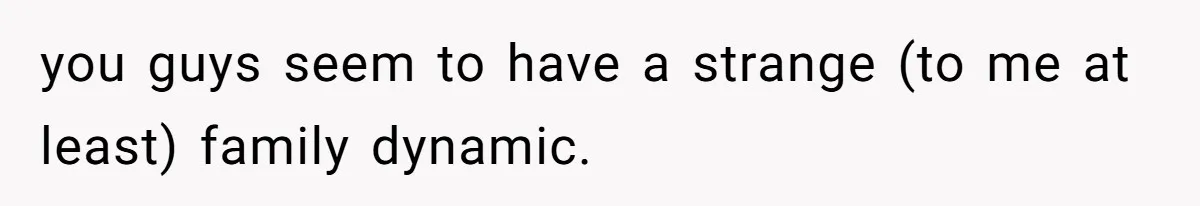 you guys seem to have a strange (to me at least) family dynamic.