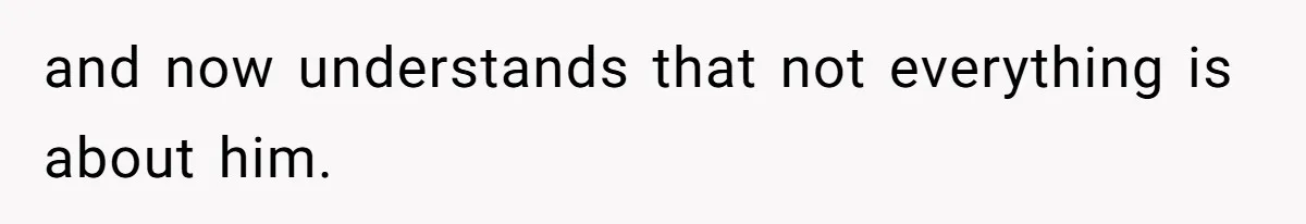 and now understands that not everything is about him.