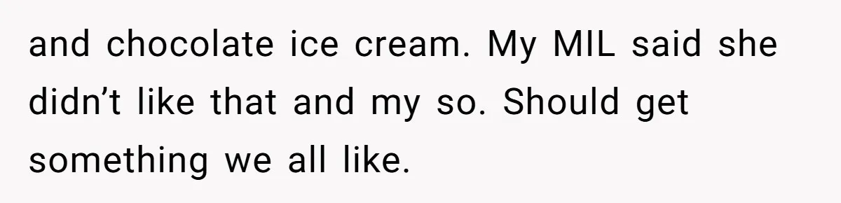 and chocolate ice cream. My MIL said she didn’t like that and my so. Should get something we all like.