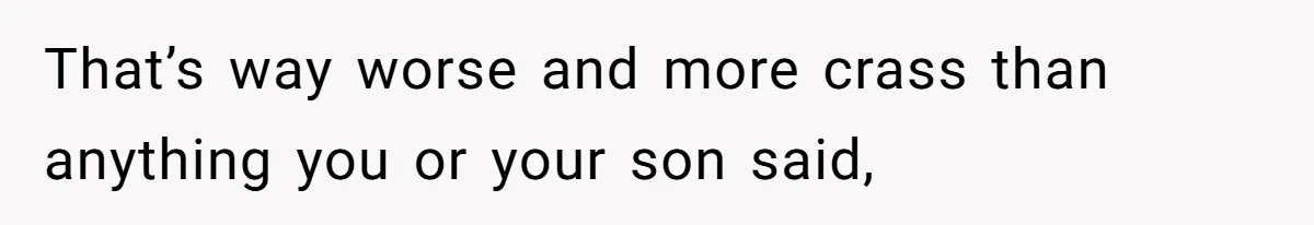 That’s way worse and more crass than anything you or your son said,