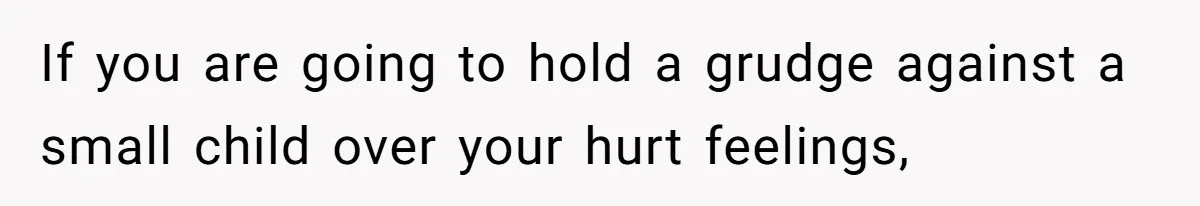 If you are going to hold a grudge against a small child over your hurt feelings,