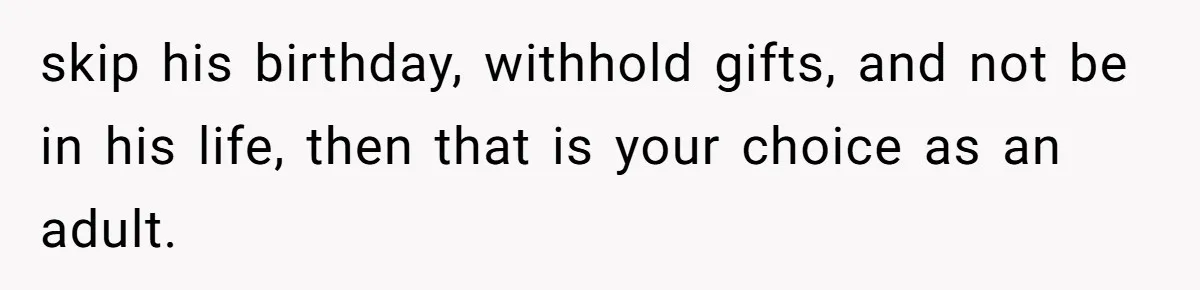skip his birthday, withhold gifts, and not be in his life, then that is your choice as an adult.