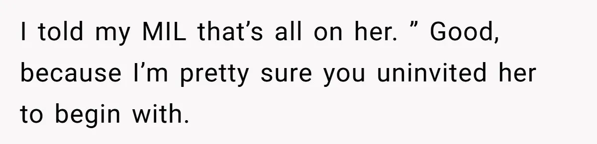 I told my MIL that’s all on her. ” Good, because I’m pretty sure you uninvited her to begin with.